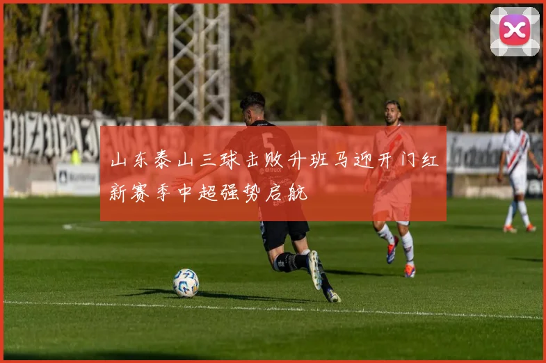 山东泰山三球击败升班马迎开门红新赛季中超强势启航