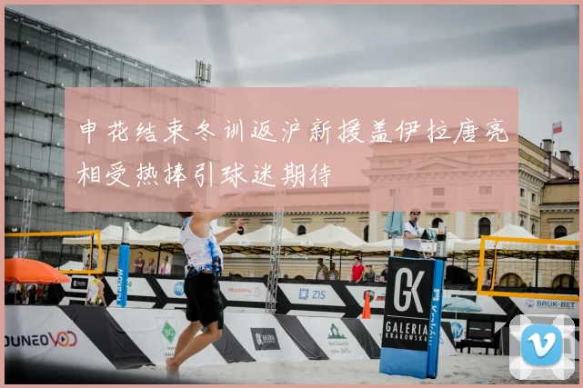 申花结束冬训返沪新援盖伊拉唐亮相受热捧引球迷期待