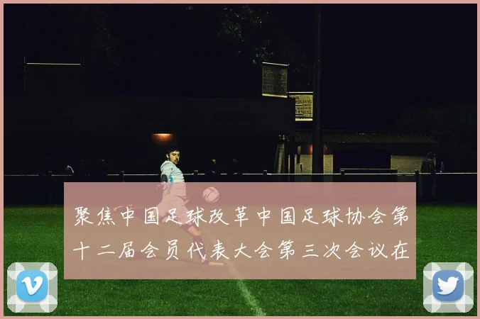 聚焦中国足球改革中国足球协会第十二届会员代表大会第三次会议在京召开
