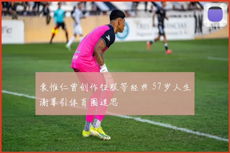 袁惟仁曾创作征服等经典 57岁人生谢幕引体育圈追思