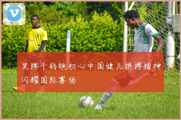 奖牌千钧映初心中国健儿拼搏精神闪耀国际赛场