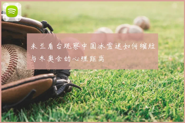 米兰看台观察中国冰雪迷如何缩短与冬奥会的心理距离