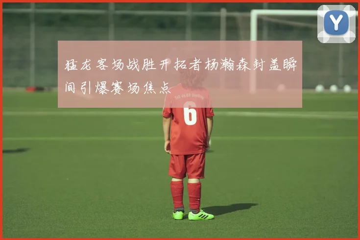 猛龙客场战胜开拓者杨瀚森封盖瞬间引爆赛场焦点