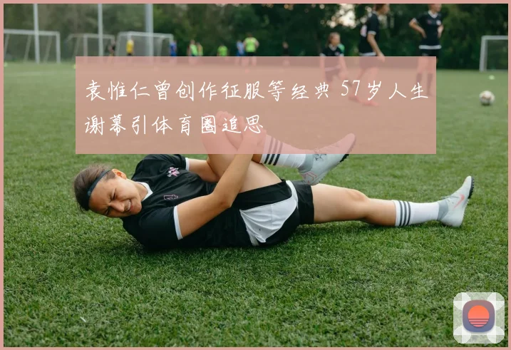 袁惟仁曾创作征服等经典 57岁人生谢幕引体育圈追思