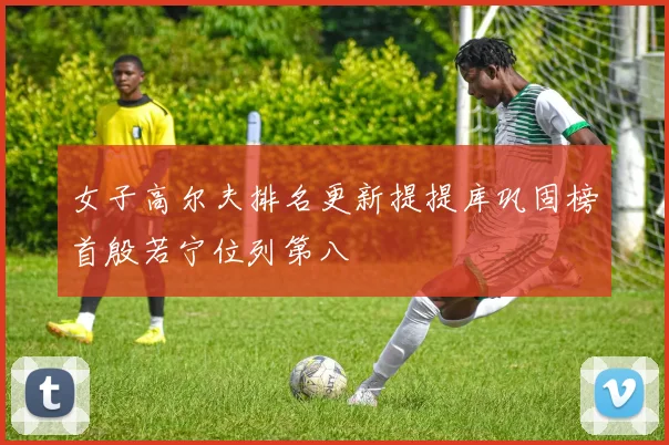 女子高尔夫排名更新提提库巩固榜首殷若宁位列第八