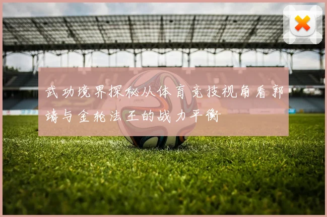 武功境界探秘从体育竞技视角看郭靖与金轮法王的战力平衡