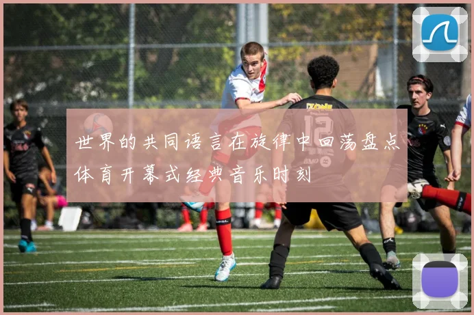 世界的共同语言在旋律中回荡盘点体育开幕式经典音乐时刻