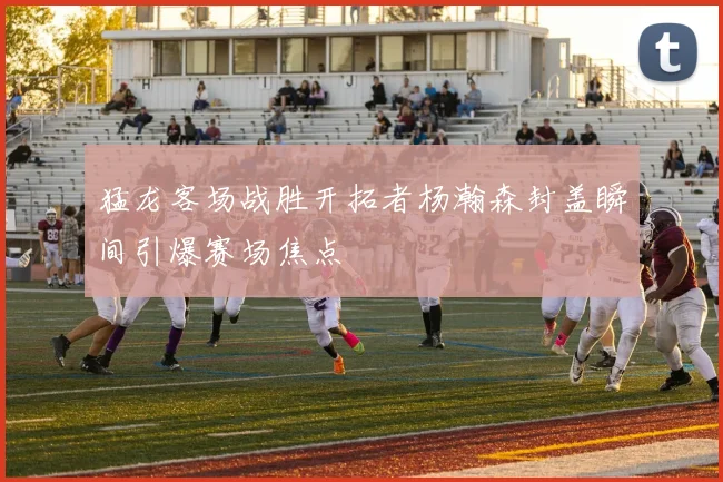 猛龙客场战胜开拓者杨瀚森封盖瞬间引爆赛场焦点