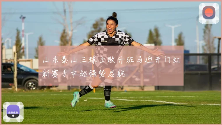 山东泰山三球击败升班马迎开门红新赛季中超强势启航