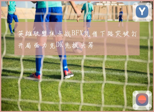 英雄联盟焦点战BFX凭借下路突破打开局面力克DK先拔头筹