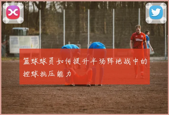 篮球球员如何提升半场阵地战中的控球抗压能力